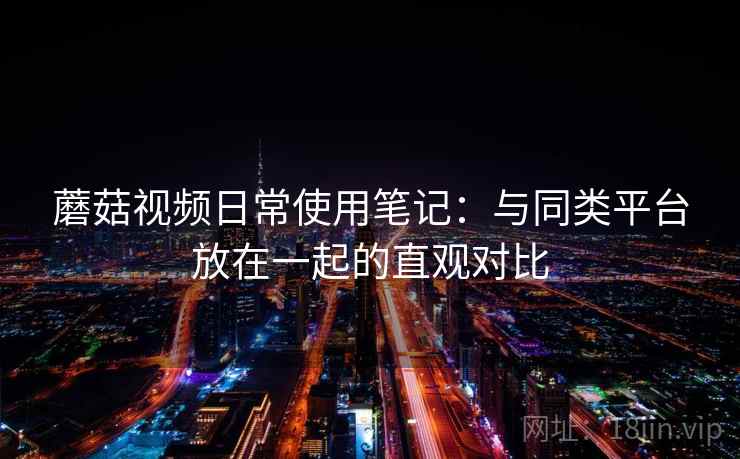 蘑菇视频日常使用笔记：与同类平台放在一起的直观对比