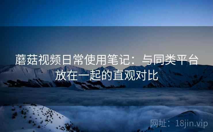 蘑菇视频日常使用笔记：与同类平台放在一起的直观对比
