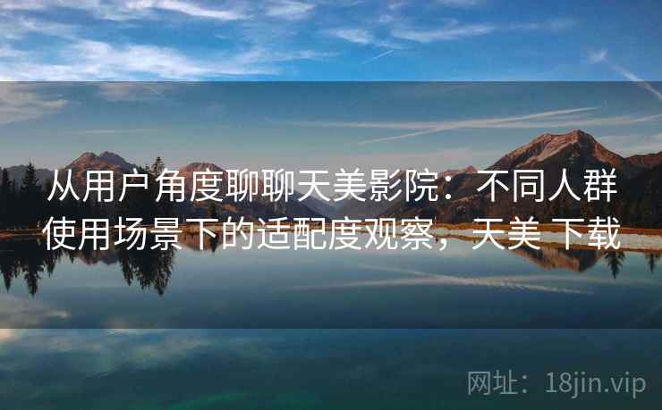 从用户角度聊聊天美影院:不同人群使用场景下的适配度观察,天美 下载