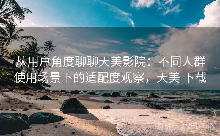 从用户角度聊聊天美影院:不同人群使用场景下的适配度观察,天美 下载