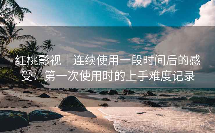 红桃影视｜连续使用一段时间后的感受：第一次使用时的上手难度记录