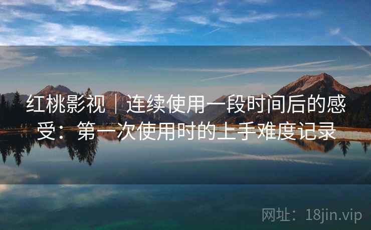 红桃影视｜连续使用一段时间后的感受：第一次使用时的上手难度记录