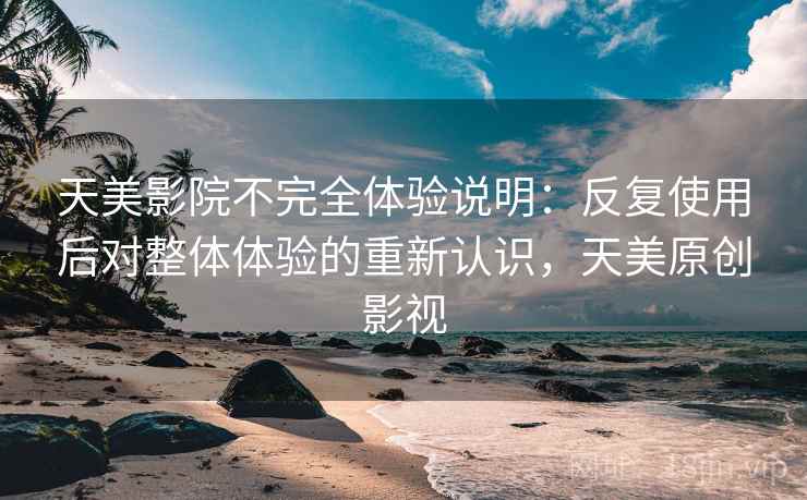天美影院不完全体验说明：反复使用后对整体体验的重新认识，天美原创影视