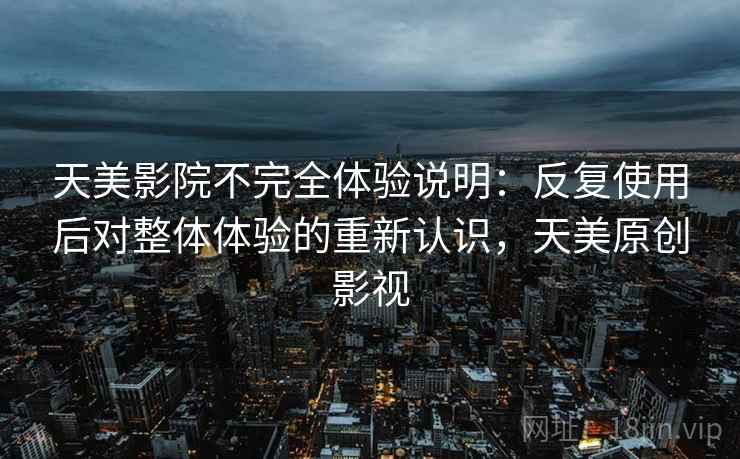 天美影院不完全体验说明：反复使用后对整体体验的重新认识，天美原创影视