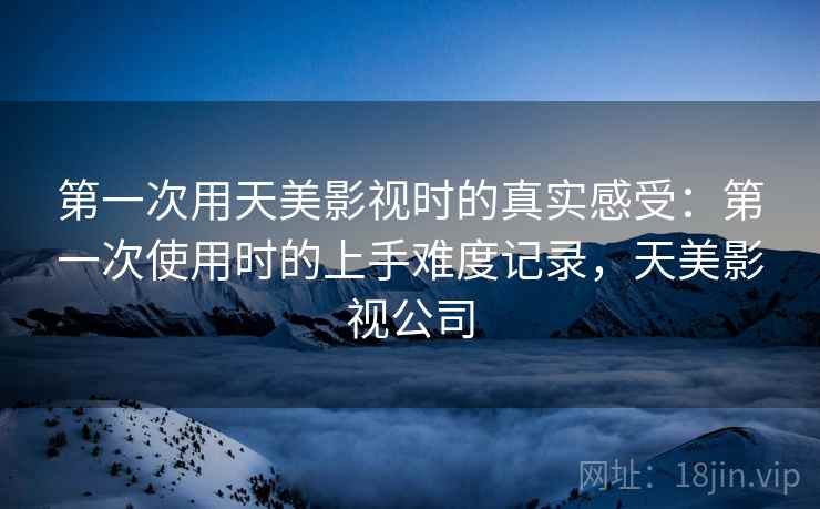 第一次用天美影视时的真实感受:第一次使用时的上手难度记录,天美影视公司