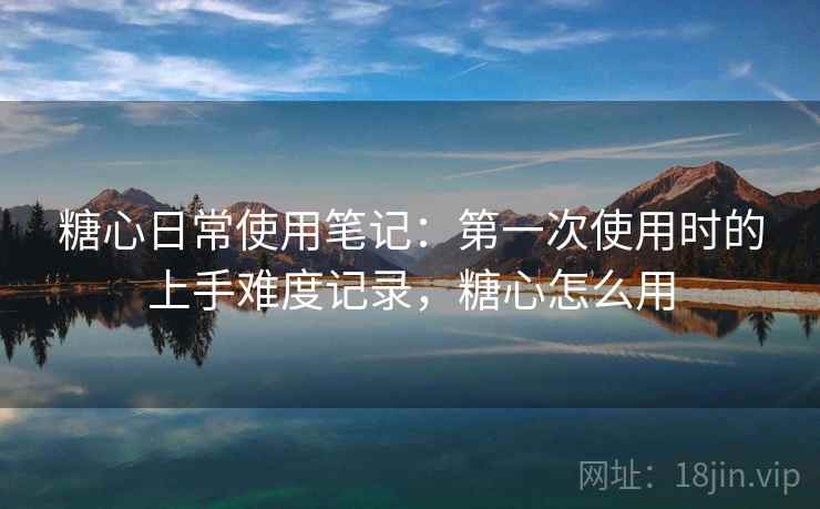 糖心日常使用笔记:第一次使用时的上手难度记录,糖心怎么用