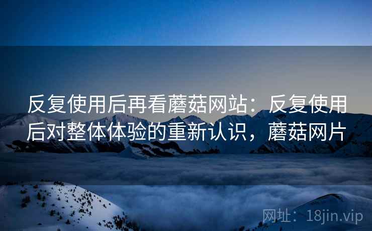 反复使用后再看蘑菇网站:反复使用后对整体体验的重新认识,蘑菇网片