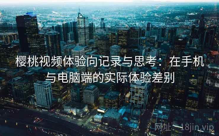 樱桃视频体验向记录与思考:在手机与电脑端的实际体验差别