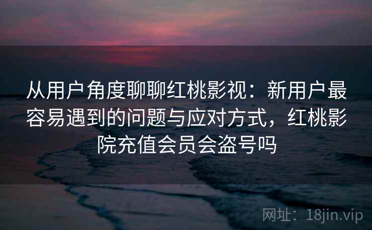 从用户角度聊聊红桃影视:新用户最容易遇到的问题与应对方式,红桃影院充值会员会盗号吗