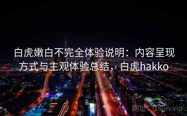 白虎嫩白不完全体验说明:内容呈现方式与主观体验总结,白虎hakko
