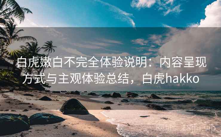 白虎嫩白不完全体验说明:内容呈现方式与主观体验总结,白虎hakko