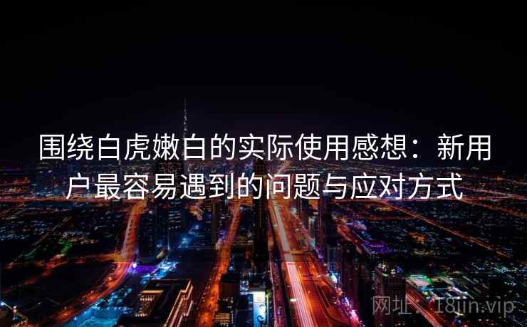 围绕白虎嫩白的实际使用感想:新用户最容易遇到的问题与应对方式