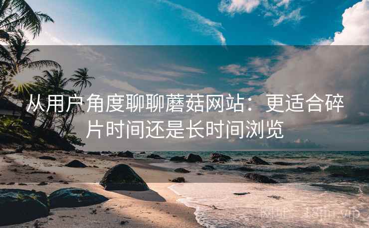 从用户角度聊聊蘑菇网站:更适合碎片时间还是长时间浏览