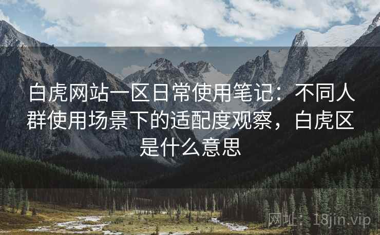 白虎网站一区日常使用笔记:不同人群使用场景下的适配度观察,白虎区是什么意思