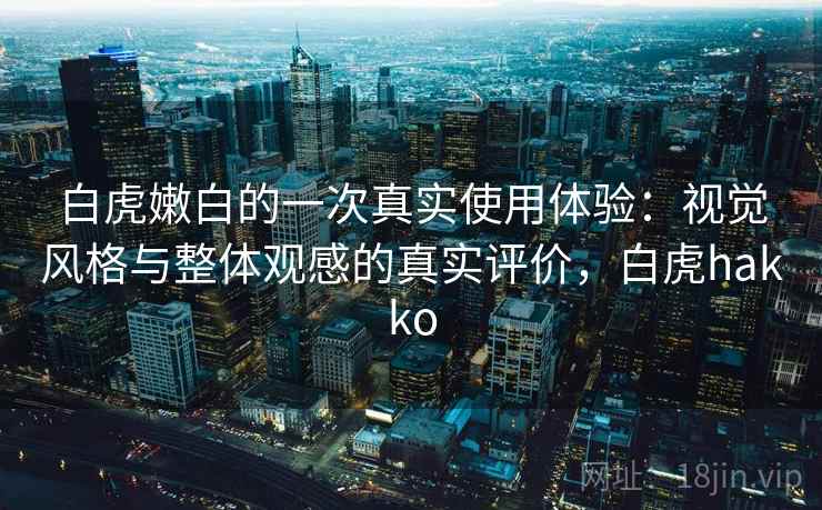 白虎嫩白的一次真实使用体验:视觉风格与整体观感的真实评价,白虎hakko