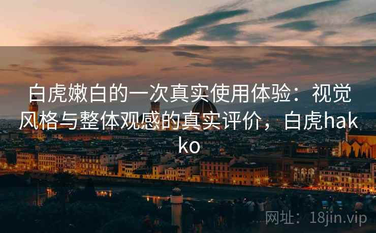 白虎嫩白的一次真实使用体验:视觉风格与整体观感的真实评价,白虎hakko