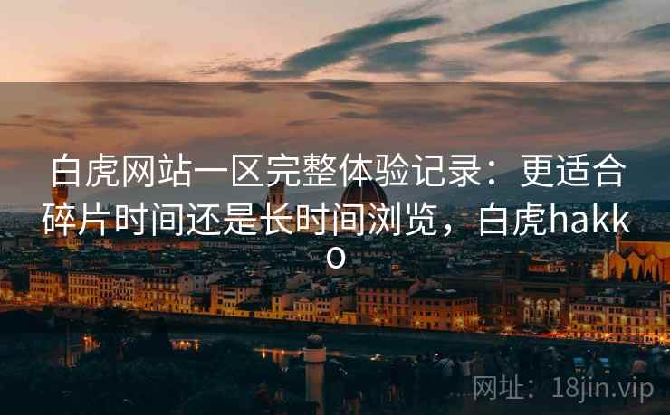 白虎网站一区完整体验记录:更适合碎片时间还是长时间浏览,白虎hakko