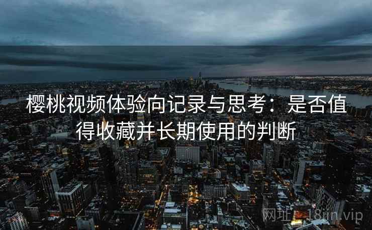 樱桃视频体验向记录与思考:是否值得收藏并长期使用的判断