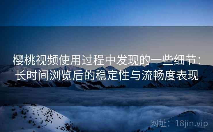 樱桃视频使用过程中发现的一些细节:长时间浏览后的稳定性与流畅度表现