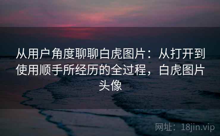 从用户角度聊聊白虎图片:从打开到使用顺手所经历的全过程,白虎图片头像