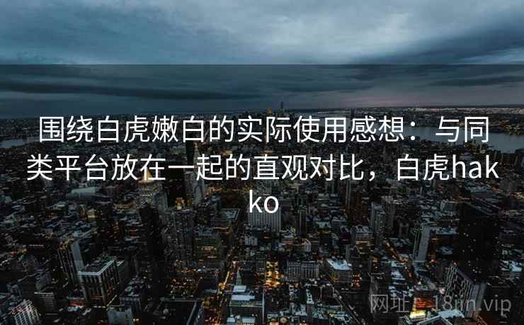 围绕白虎嫩白的实际使用感想:与同类平台放在一起的直观对比,白虎hakko