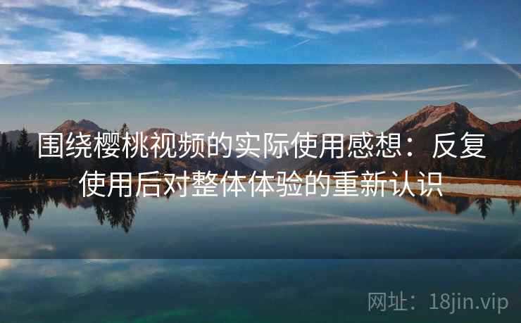 围绕樱桃视频的实际使用感想:反复使用后对整体体验的重新认识