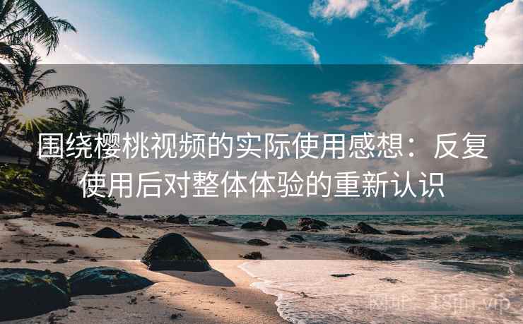 围绕樱桃视频的实际使用感想:反复使用后对整体体验的重新认识