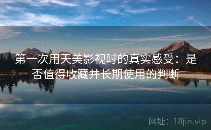 第一次用天美影视时的真实感受:是否值得收藏并长期使用的判断