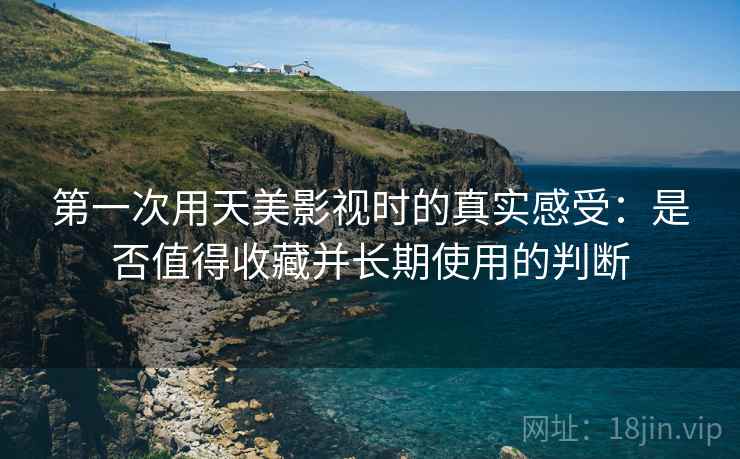 第一次用天美影视时的真实感受:是否值得收藏并长期使用的判断