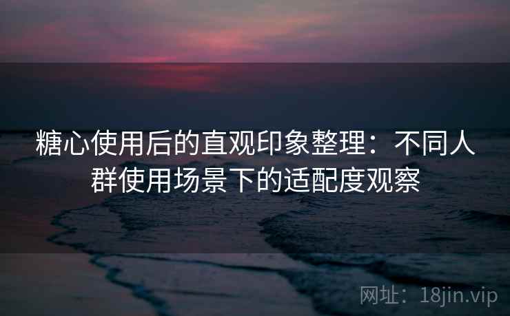 糖心使用后的直观印象整理:不同人群使用场景下的适配度观察