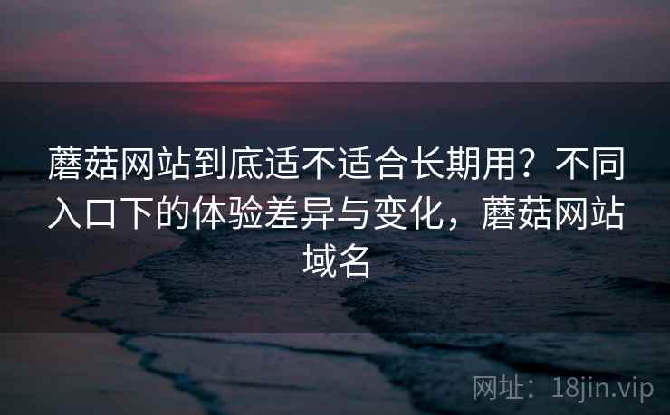 蘑菇网站到底适不适合长期用？不同入口下的体验差异与变化，蘑菇网站域名