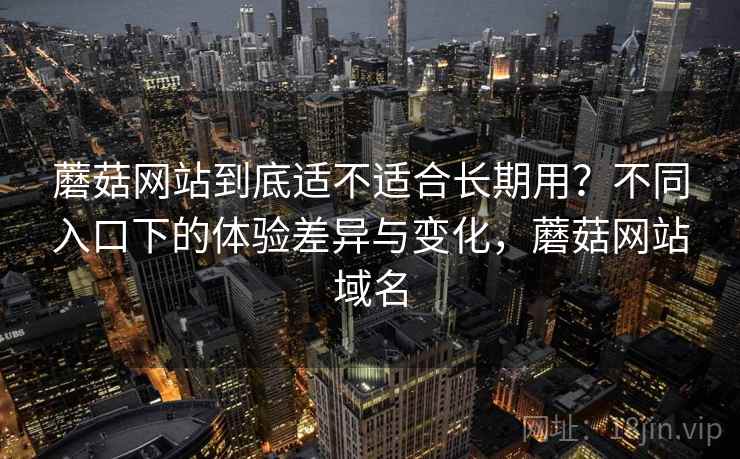 蘑菇网站到底适不适合长期用？不同入口下的体验差异与变化，蘑菇网站域名