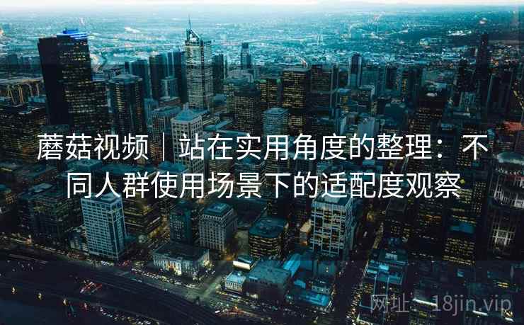 蘑菇视频｜站在实用角度的整理：不同人群使用场景下的适配度观察