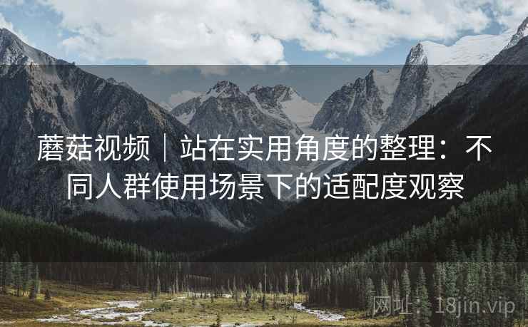 蘑菇视频｜站在实用角度的整理：不同人群使用场景下的适配度观察
