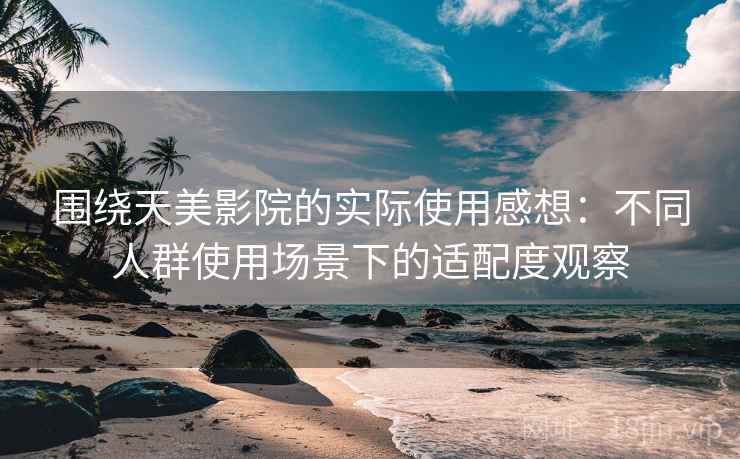 围绕天美影院的实际使用感想:不同人群使用场景下的适配度观察