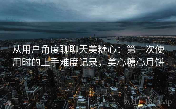从用户角度聊聊天美糖心:第一次使用时的上手难度记录,美心糖心月饼