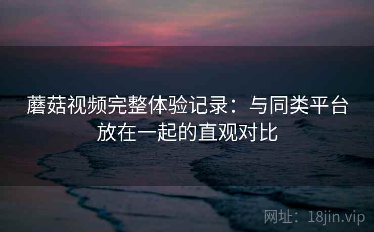 蘑菇视频完整体验记录:与同类平台放在一起的直观对比