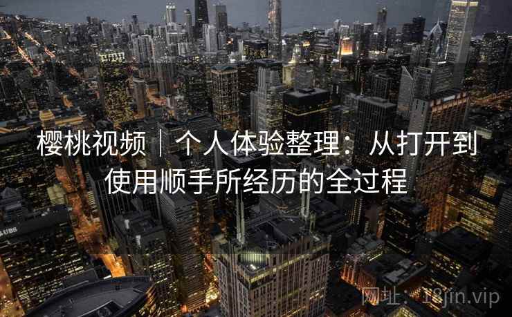 樱桃视频|个人体验整理:从打开到使用顺手所经历的全过程