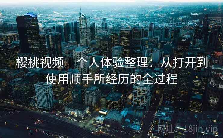 樱桃视频|个人体验整理:从打开到使用顺手所经历的全过程