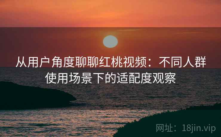 从用户角度聊聊红桃视频:不同人群使用场景下的适配度观察