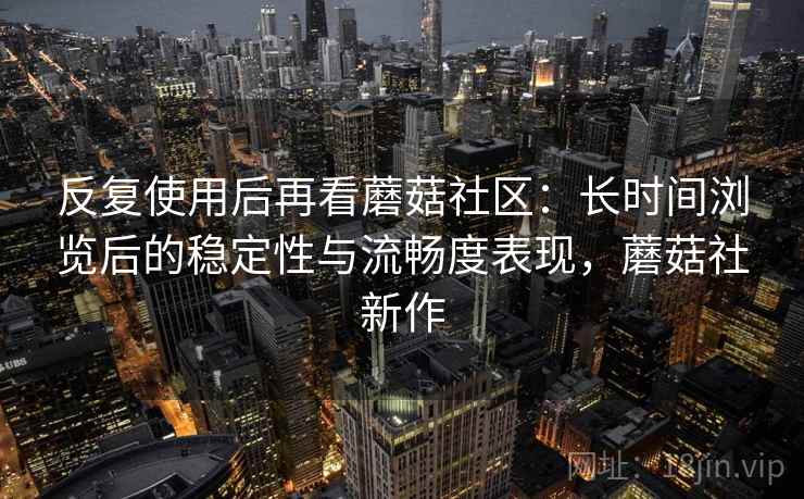 反复使用后再看蘑菇社区：长时间浏览后的稳定性与流畅度表现，蘑菇社新作