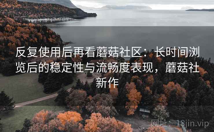 反复使用后再看蘑菇社区：长时间浏览后的稳定性与流畅度表现，蘑菇社新作