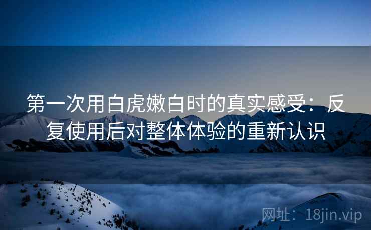 第一次用白虎嫩白时的真实感受：反复使用后对整体体验的重新认识