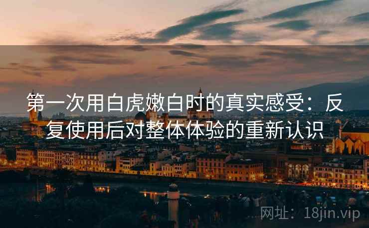 第一次用白虎嫩白时的真实感受：反复使用后对整体体验的重新认识