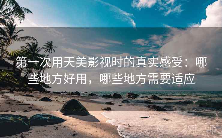 第一次用天美影视时的真实感受：哪些地方好用，哪些地方需要适应