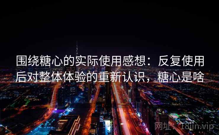 围绕糖心的实际使用感想:反复使用后对整体体验的重新认识,糖心是啥