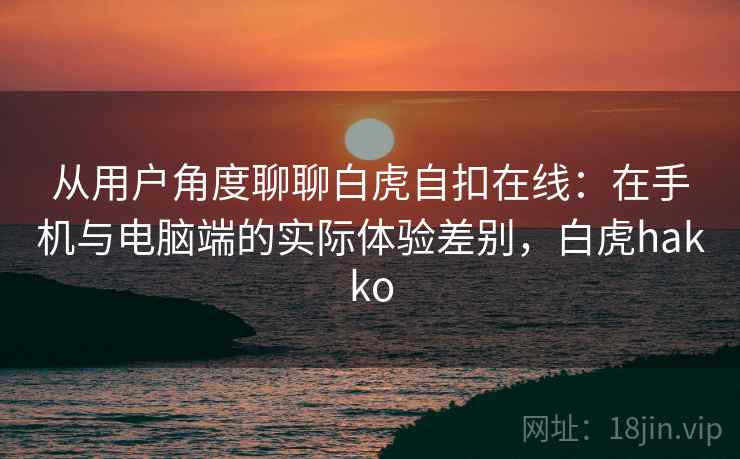 从用户角度聊聊白虎自扣在线:在手机与电脑端的实际体验差别,白虎hakko