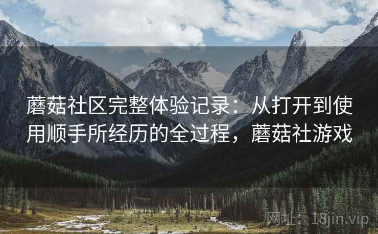 蘑菇社区完整体验记录：从打开到使用顺手所经历的全过程，蘑菇社游戏