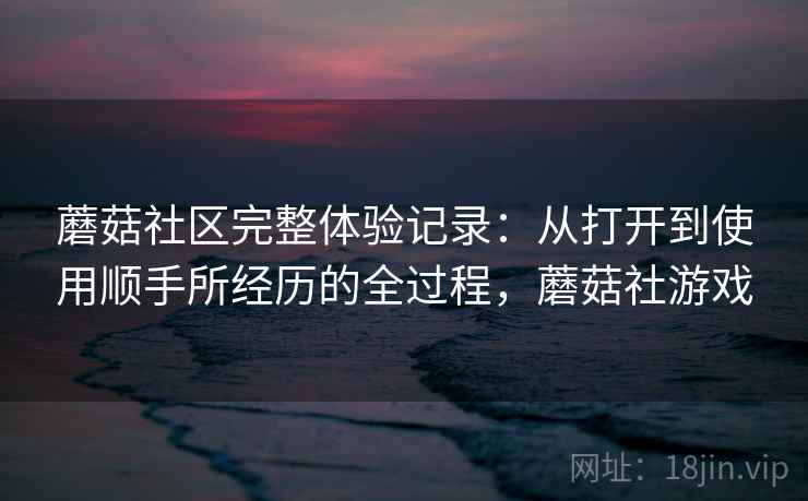 蘑菇社区完整体验记录：从打开到使用顺手所经历的全过程，蘑菇社游戏