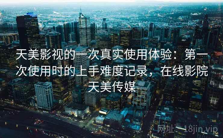 天美影视的一次真实使用体验:第一次使用时的上手难度记录,在线影院天美传媒